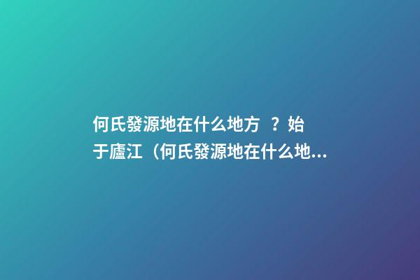 何氏發源地在什么地方？始于廬江（何氏發源地在什么地方?始于廬江縣）